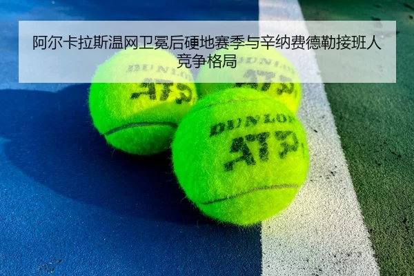 阿尔卡拉斯温网卫冕后硬地赛季与辛纳费德勒接班人竞争格局