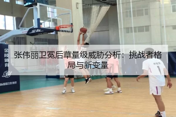 张伟丽卫冕后草量级威胁分析：挑战者格局与新变量